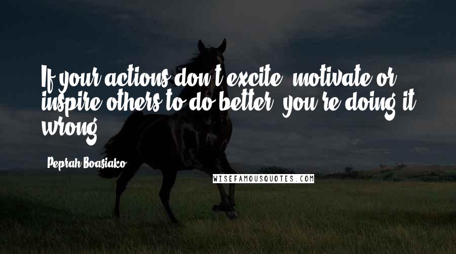 Peprah Boasiako Quotes: If your actions don't excite, motivate or inspire others to do better, you're doing it wrong.