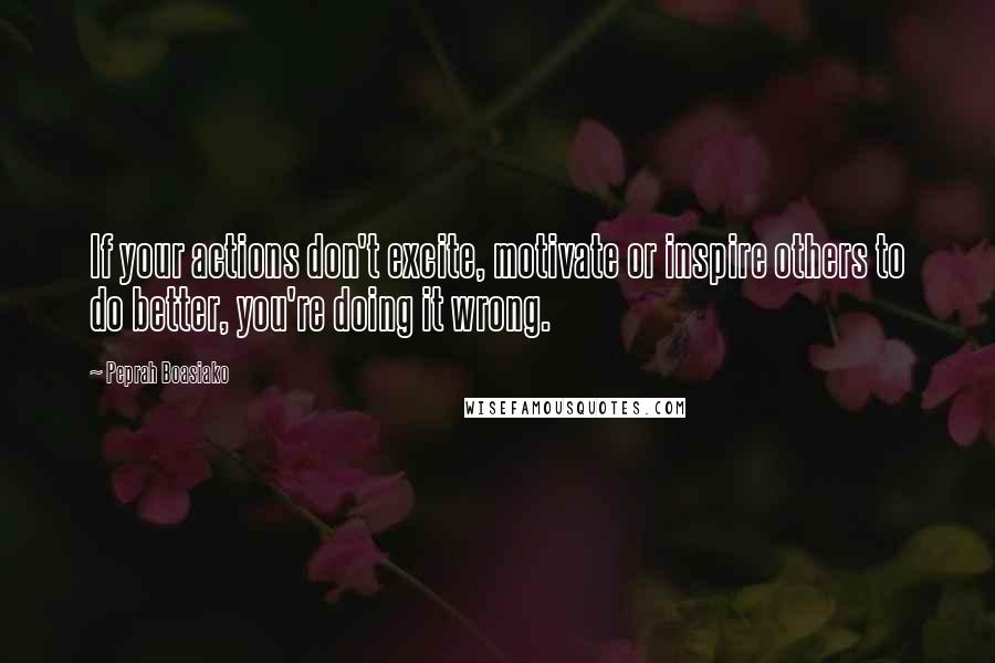 Peprah Boasiako Quotes: If your actions don't excite, motivate or inspire others to do better, you're doing it wrong.