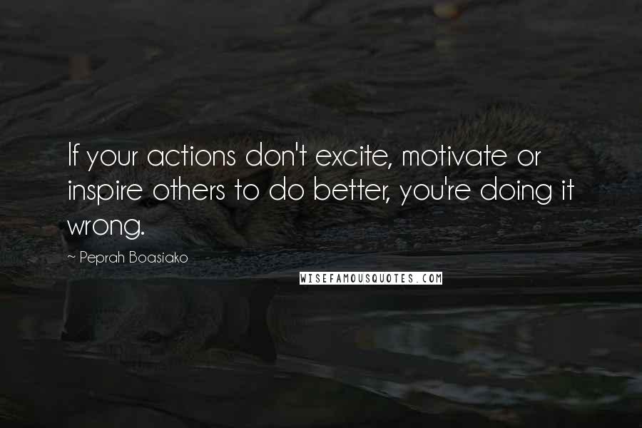 Peprah Boasiako Quotes: If your actions don't excite, motivate or inspire others to do better, you're doing it wrong.