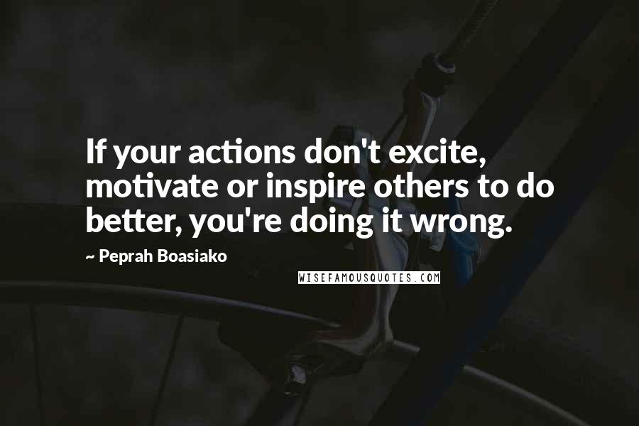 Peprah Boasiako Quotes: If your actions don't excite, motivate or inspire others to do better, you're doing it wrong.