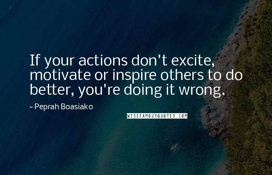 Peprah Boasiako Quotes: If your actions don't excite, motivate or inspire others to do better, you're doing it wrong.