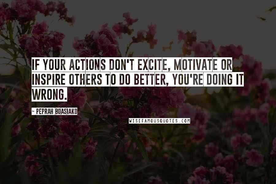 Peprah Boasiako Quotes: If your actions don't excite, motivate or inspire others to do better, you're doing it wrong.