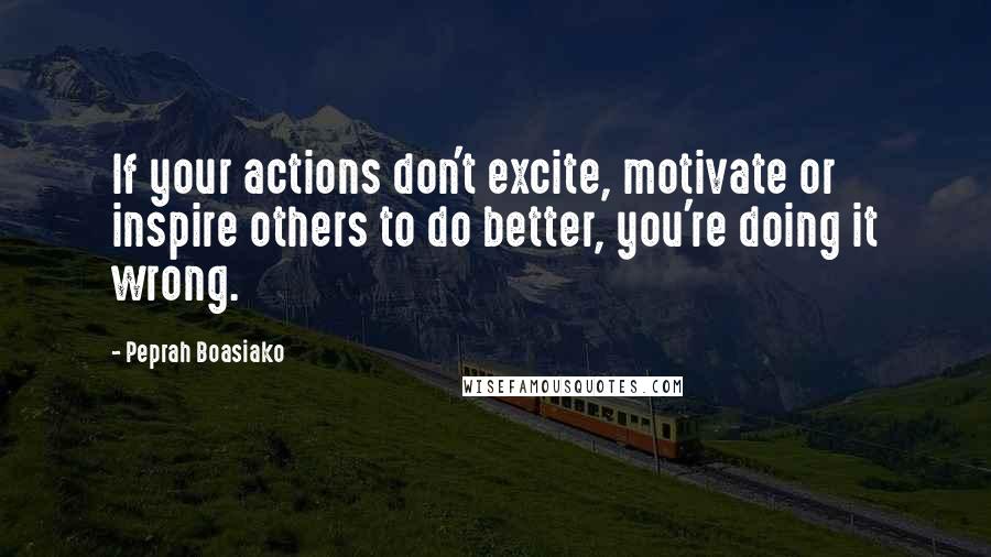 Peprah Boasiako Quotes: If your actions don't excite, motivate or inspire others to do better, you're doing it wrong.