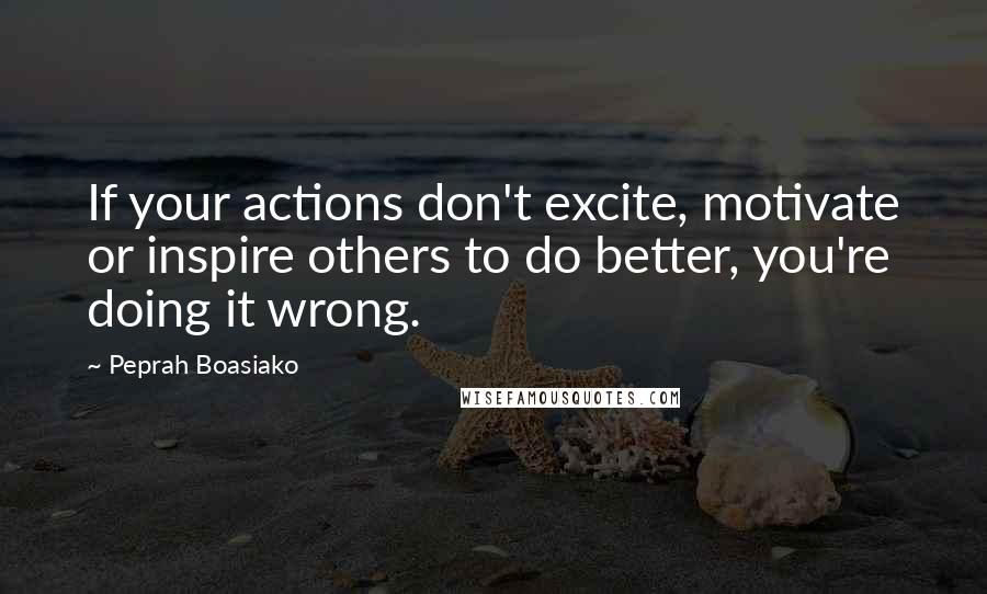 Peprah Boasiako Quotes: If your actions don't excite, motivate or inspire others to do better, you're doing it wrong.