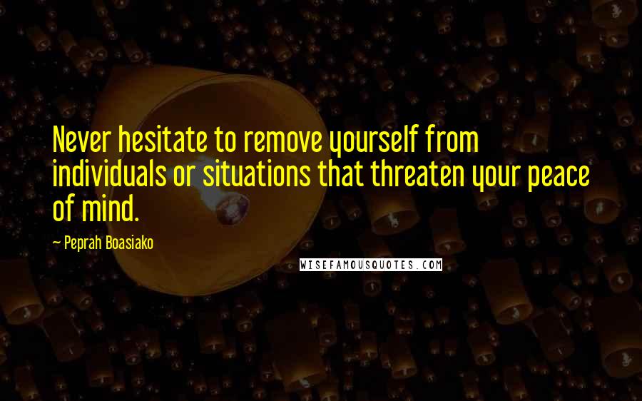 Peprah Boasiako Quotes: Never hesitate to remove yourself from individuals or situations that threaten your peace of mind.