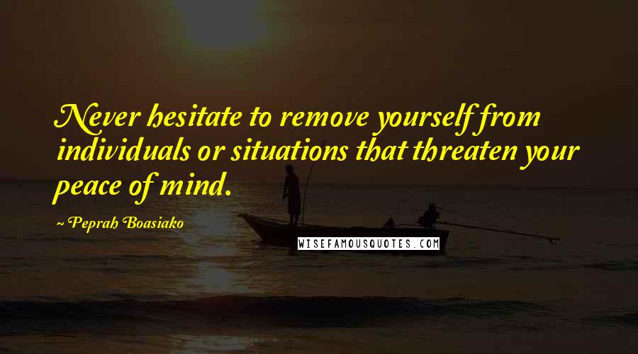 Peprah Boasiako Quotes: Never hesitate to remove yourself from individuals or situations that threaten your peace of mind.