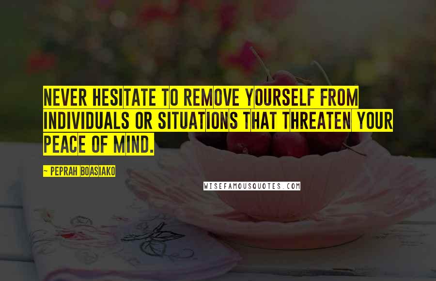 Peprah Boasiako Quotes: Never hesitate to remove yourself from individuals or situations that threaten your peace of mind.