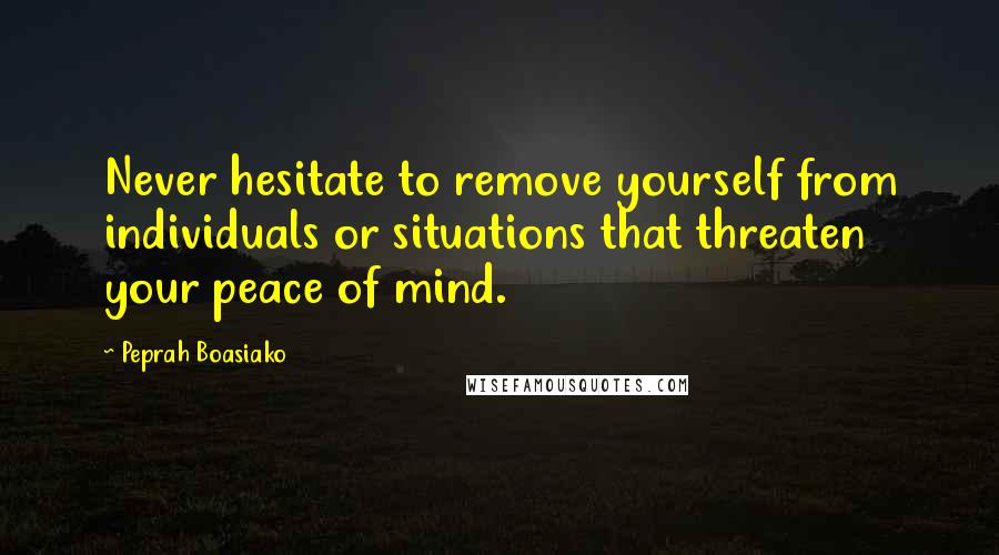 Peprah Boasiako Quotes: Never hesitate to remove yourself from individuals or situations that threaten your peace of mind.