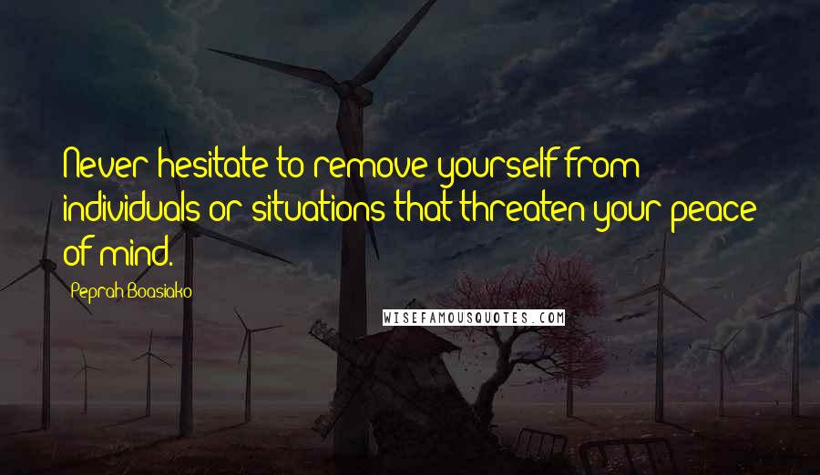 Peprah Boasiako Quotes: Never hesitate to remove yourself from individuals or situations that threaten your peace of mind.