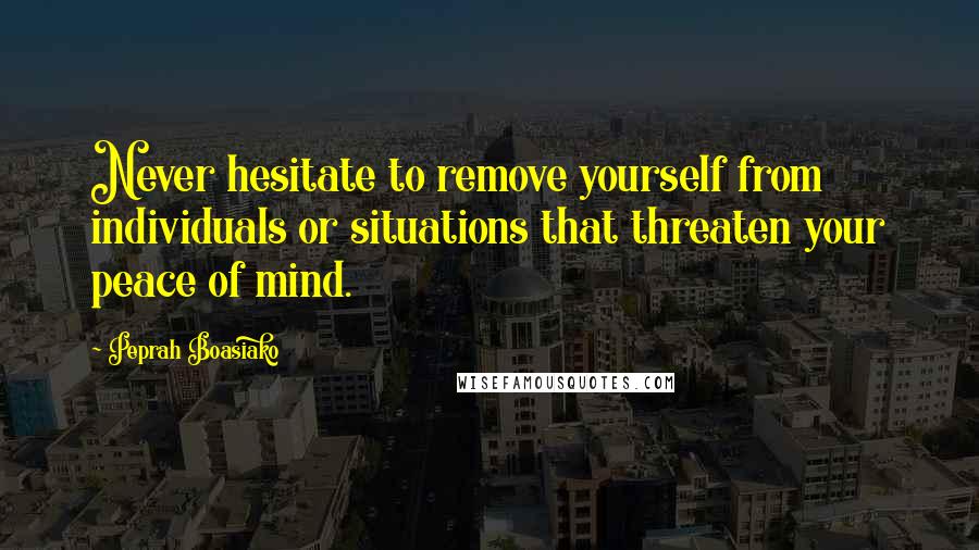 Peprah Boasiako Quotes: Never hesitate to remove yourself from individuals or situations that threaten your peace of mind.