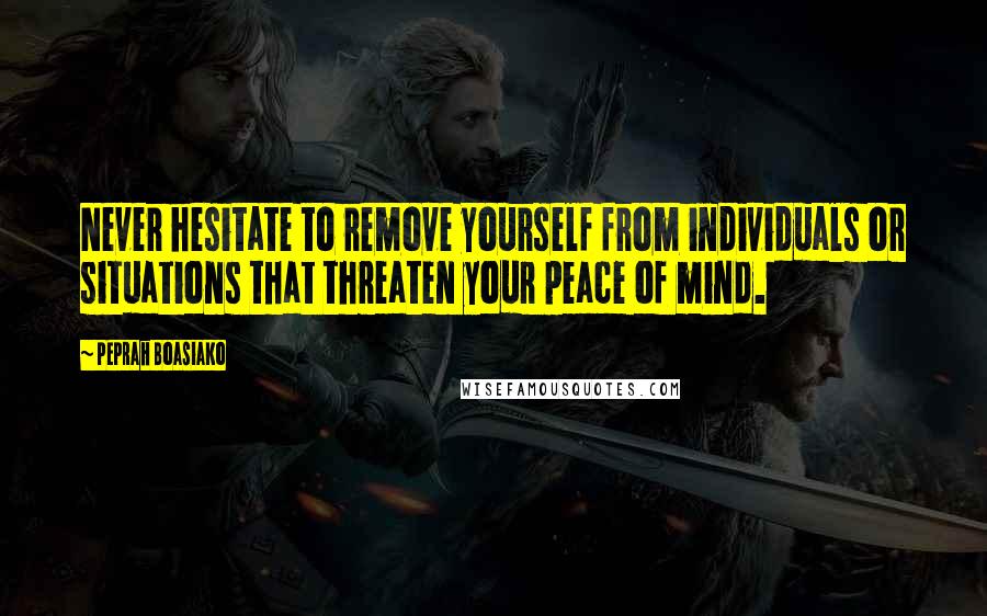 Peprah Boasiako Quotes: Never hesitate to remove yourself from individuals or situations that threaten your peace of mind.