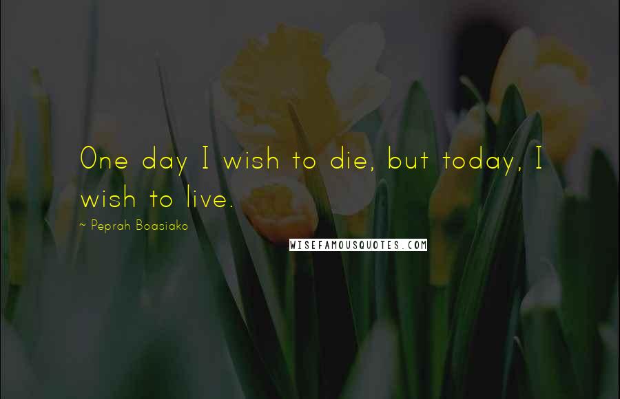 Peprah Boasiako Quotes: One day I wish to die, but today, I wish to live.