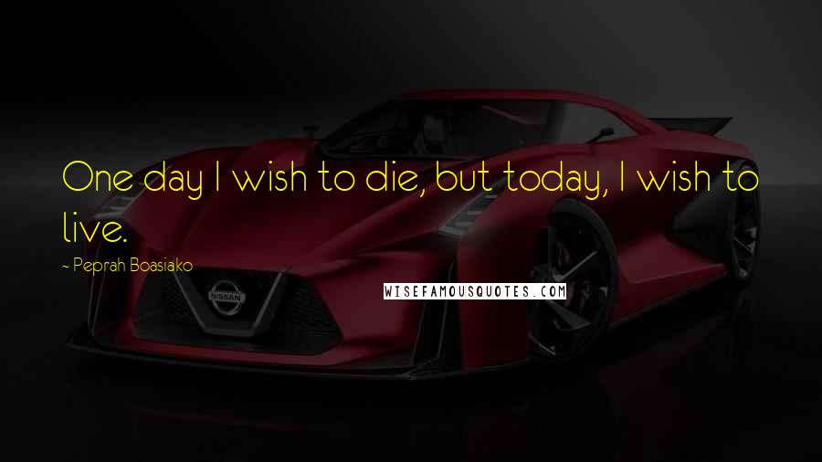 Peprah Boasiako Quotes: One day I wish to die, but today, I wish to live.