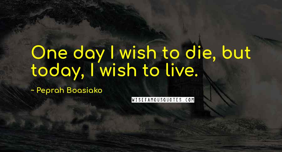 Peprah Boasiako Quotes: One day I wish to die, but today, I wish to live.