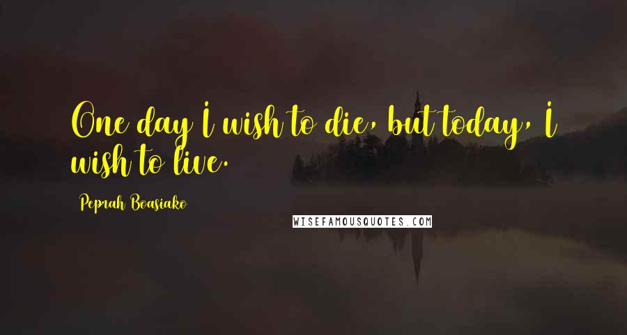 Peprah Boasiako Quotes: One day I wish to die, but today, I wish to live.