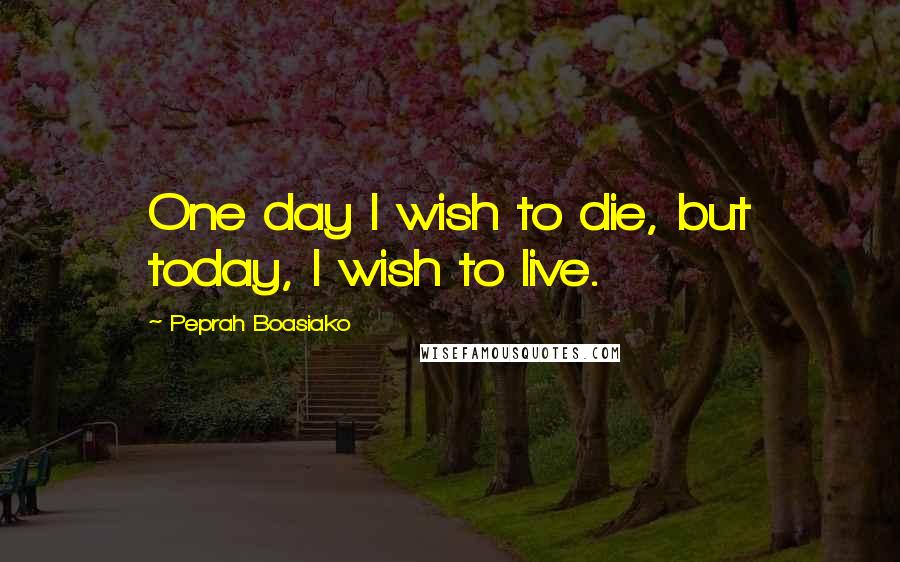 Peprah Boasiako Quotes: One day I wish to die, but today, I wish to live.