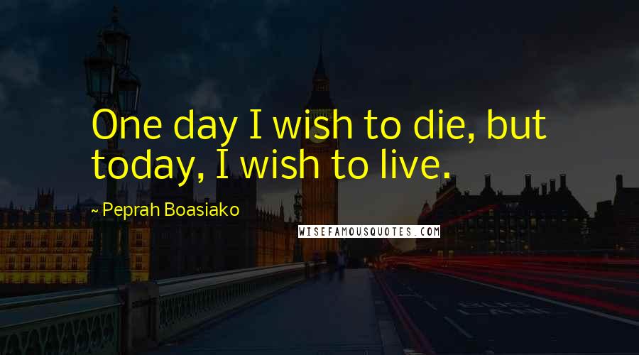 Peprah Boasiako Quotes: One day I wish to die, but today, I wish to live.