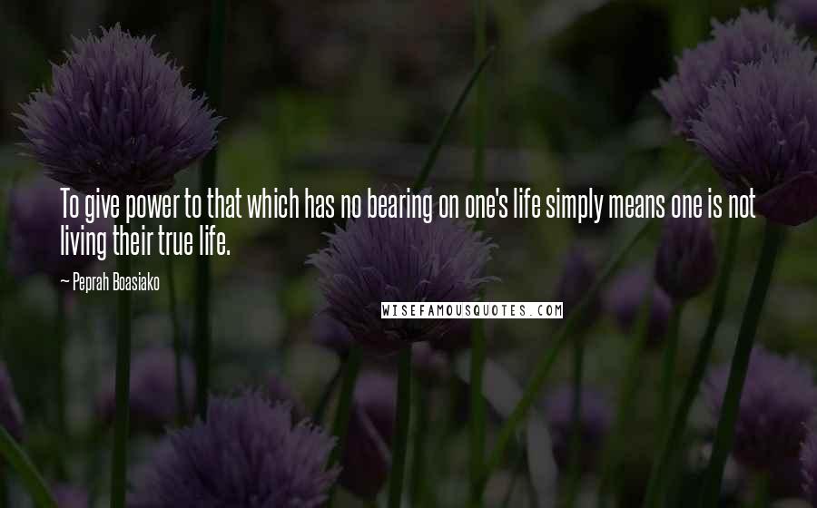 Peprah Boasiako Quotes: To give power to that which has no bearing on one's life simply means one is not living their true life.