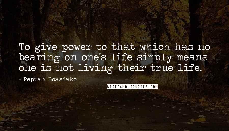 Peprah Boasiako Quotes: To give power to that which has no bearing on one's life simply means one is not living their true life.