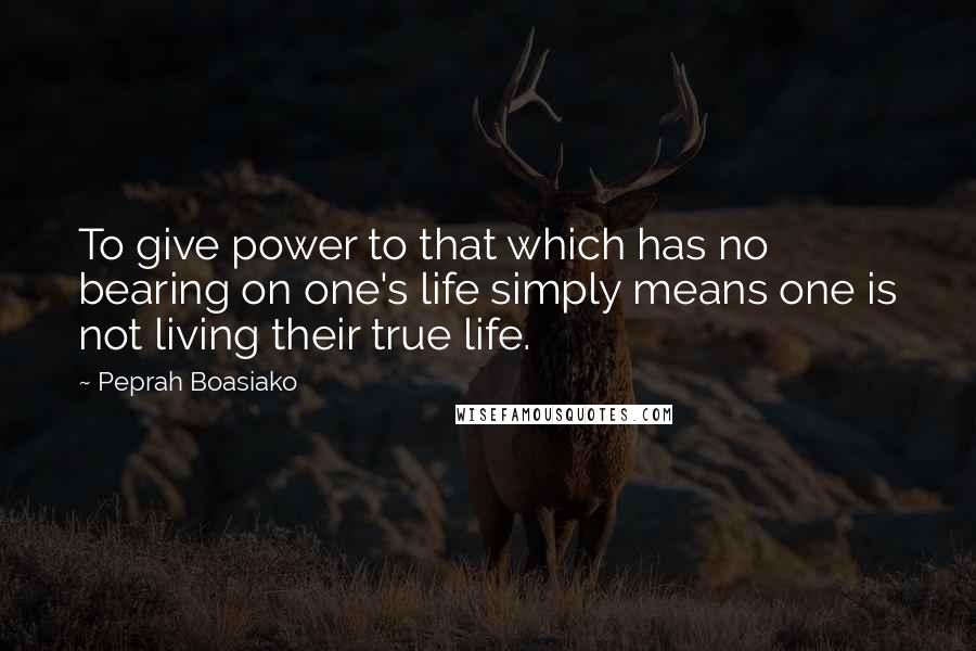 Peprah Boasiako Quotes: To give power to that which has no bearing on one's life simply means one is not living their true life.