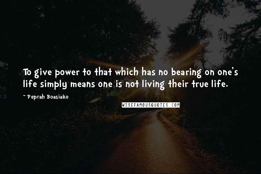 Peprah Boasiako Quotes: To give power to that which has no bearing on one's life simply means one is not living their true life.