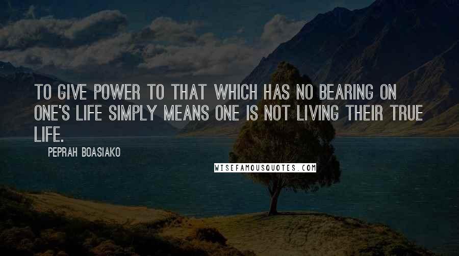 Peprah Boasiako Quotes: To give power to that which has no bearing on one's life simply means one is not living their true life.