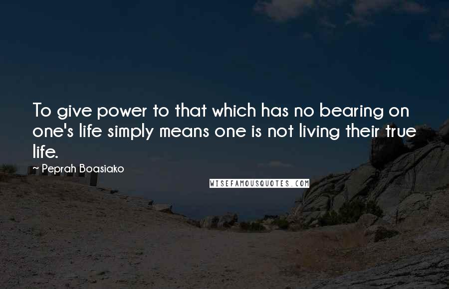 Peprah Boasiako Quotes: To give power to that which has no bearing on one's life simply means one is not living their true life.