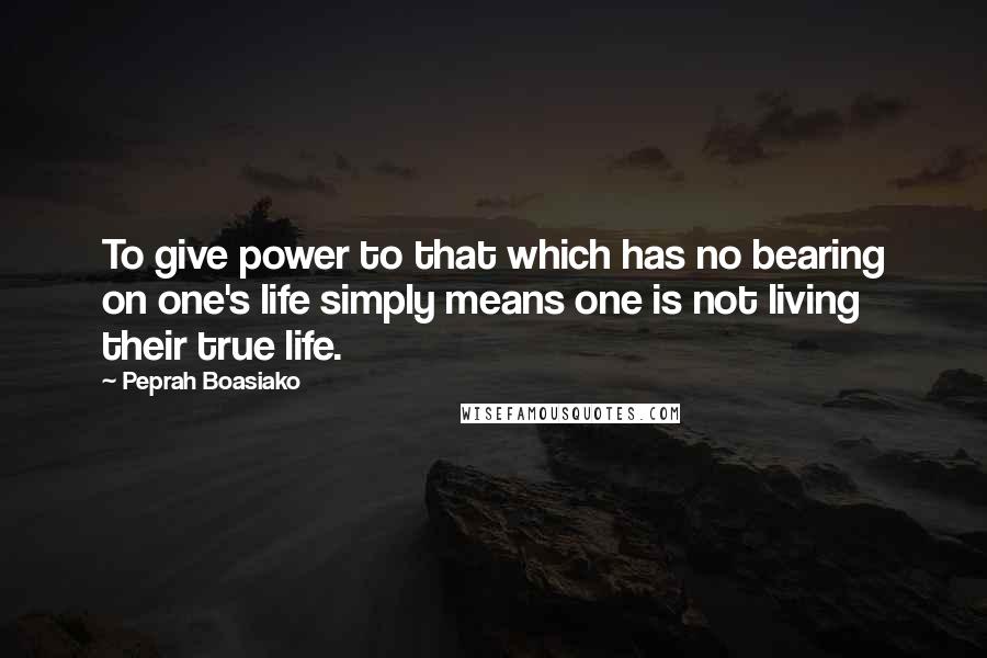 Peprah Boasiako Quotes: To give power to that which has no bearing on one's life simply means one is not living their true life.