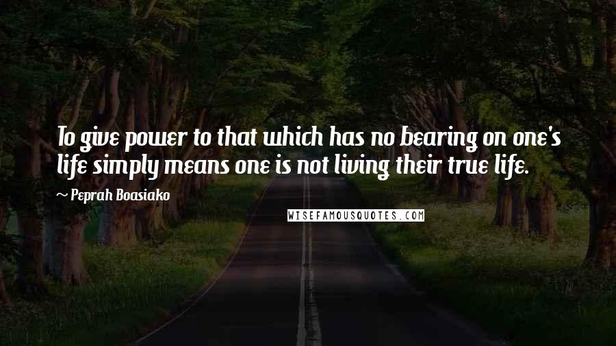 Peprah Boasiako Quotes: To give power to that which has no bearing on one's life simply means one is not living their true life.