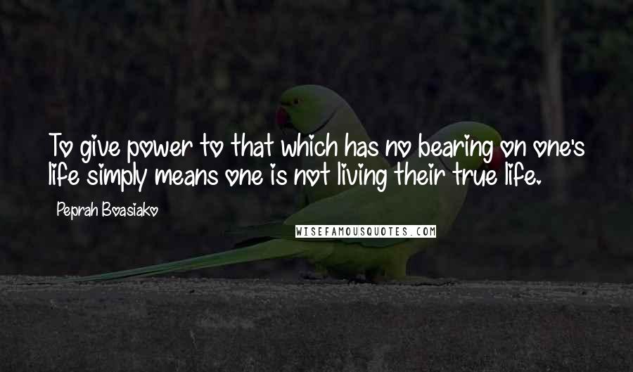 Peprah Boasiako Quotes: To give power to that which has no bearing on one's life simply means one is not living their true life.