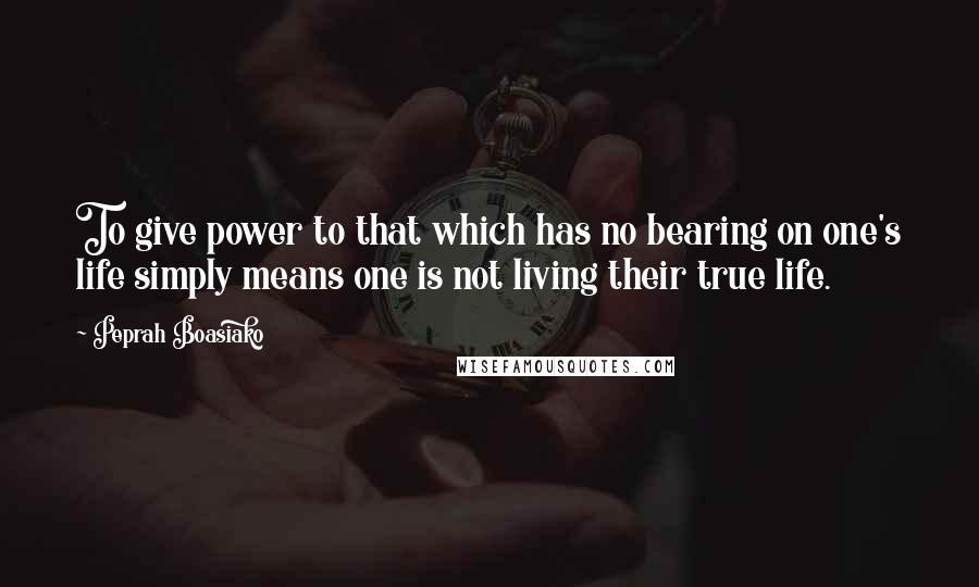 Peprah Boasiako Quotes: To give power to that which has no bearing on one's life simply means one is not living their true life.