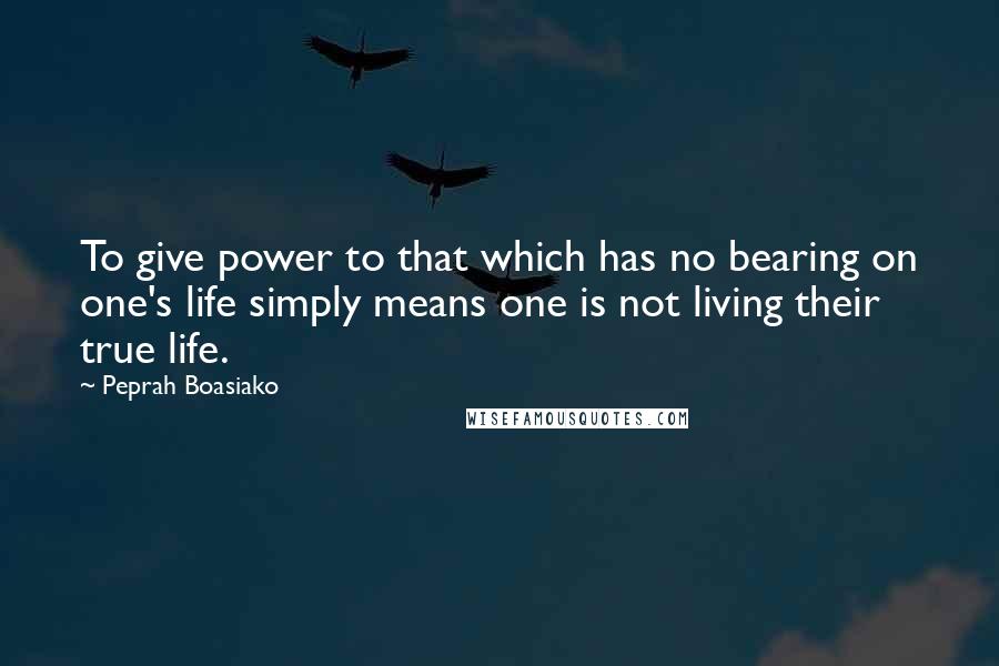 Peprah Boasiako Quotes: To give power to that which has no bearing on one's life simply means one is not living their true life.