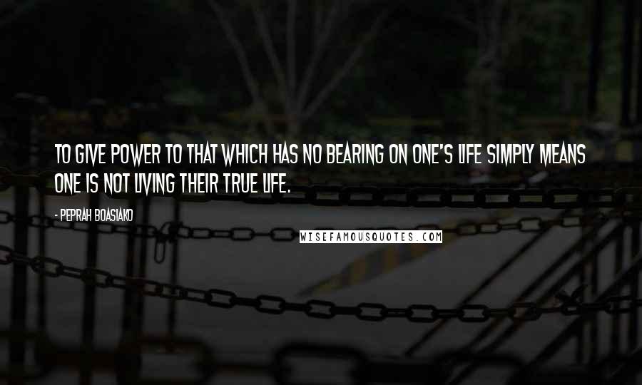 Peprah Boasiako Quotes: To give power to that which has no bearing on one's life simply means one is not living their true life.