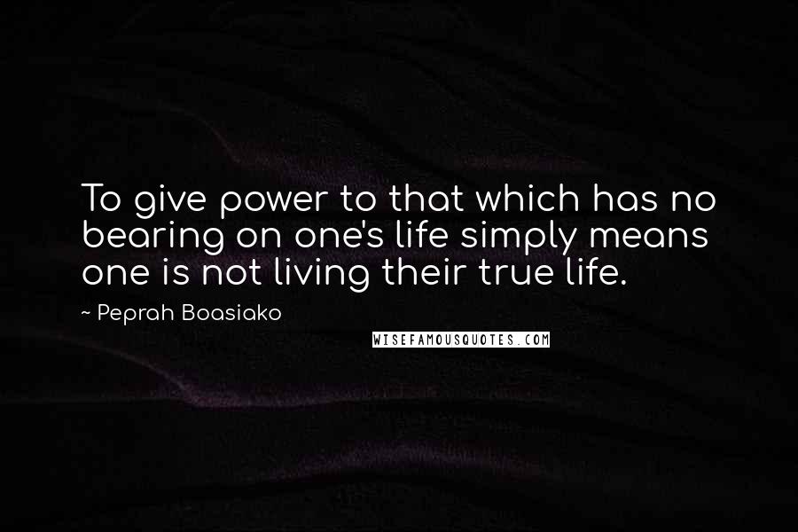 Peprah Boasiako Quotes: To give power to that which has no bearing on one's life simply means one is not living their true life.