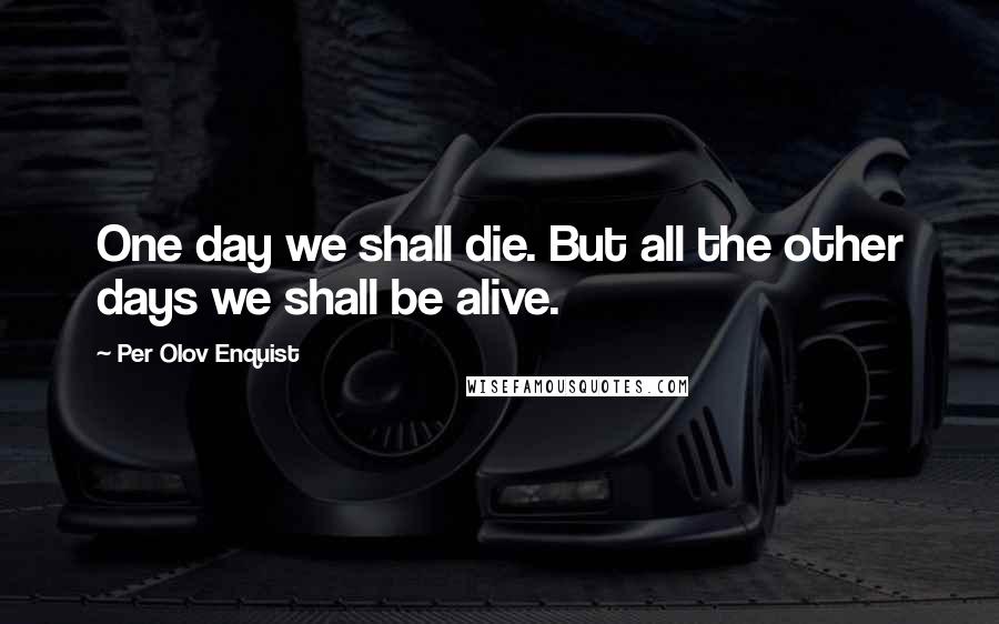 Per Olov Enquist Quotes: One day we shall die. But all the other days we shall be alive.