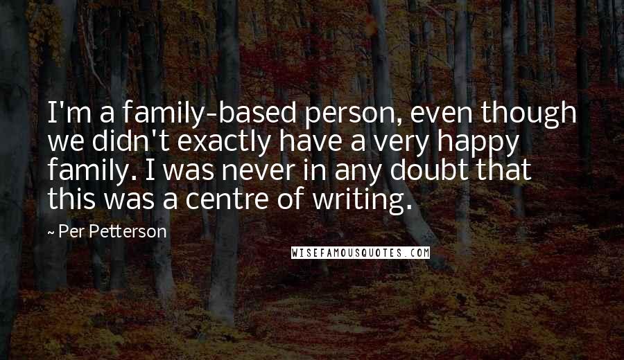 Per Petterson Quotes: I'm a family-based person, even though we didn't exactly have a very happy family. I was never in any doubt that this was a centre of writing.