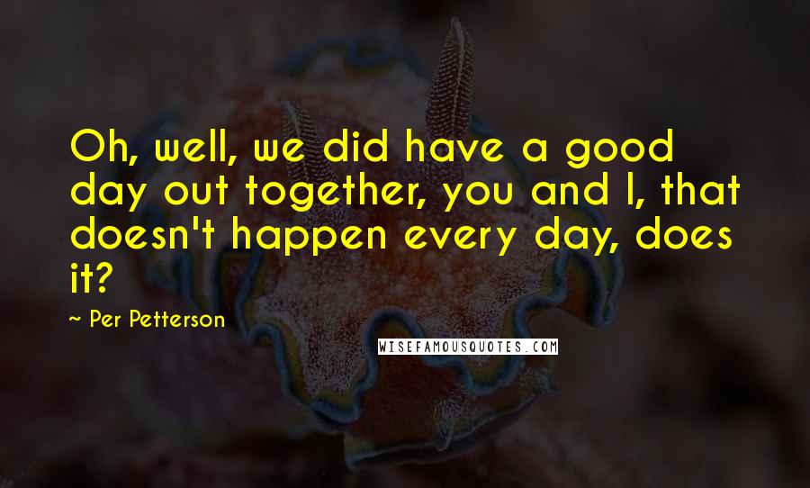 Per Petterson Quotes: Oh, well, we did have a good day out together, you and I, that doesn't happen every day, does it?