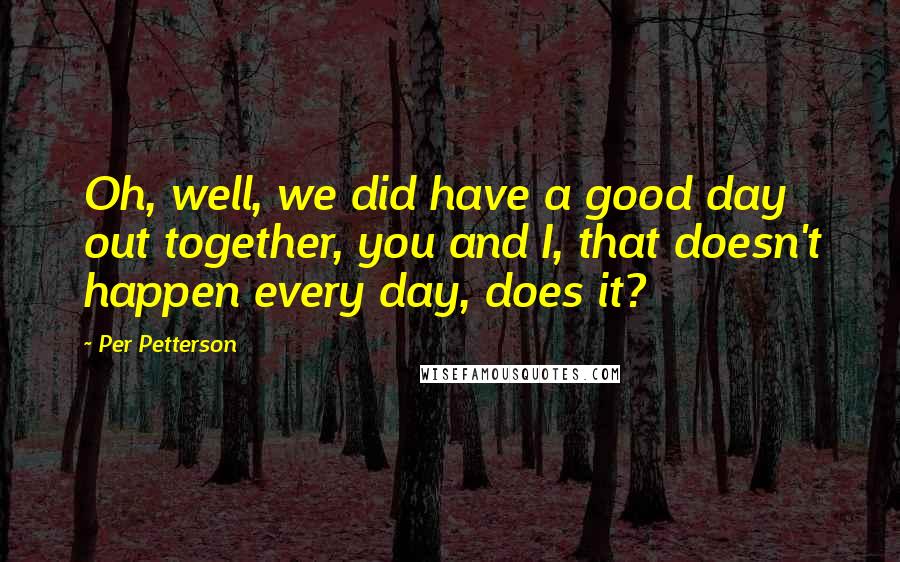 Per Petterson Quotes: Oh, well, we did have a good day out together, you and I, that doesn't happen every day, does it?