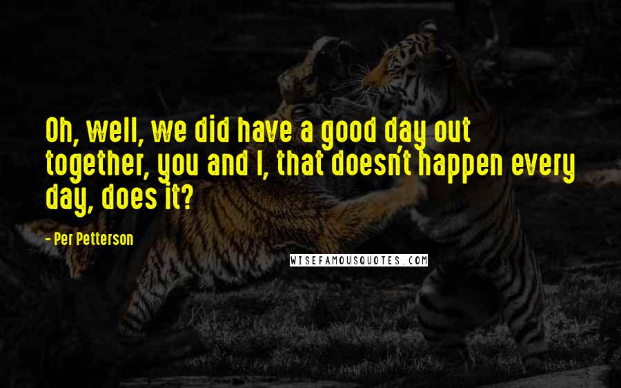 Per Petterson Quotes: Oh, well, we did have a good day out together, you and I, that doesn't happen every day, does it?