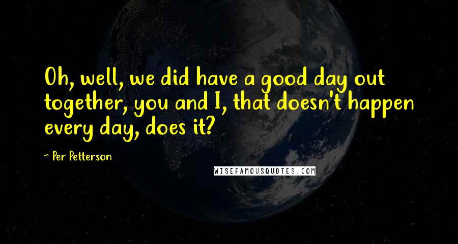 Per Petterson Quotes: Oh, well, we did have a good day out together, you and I, that doesn't happen every day, does it?