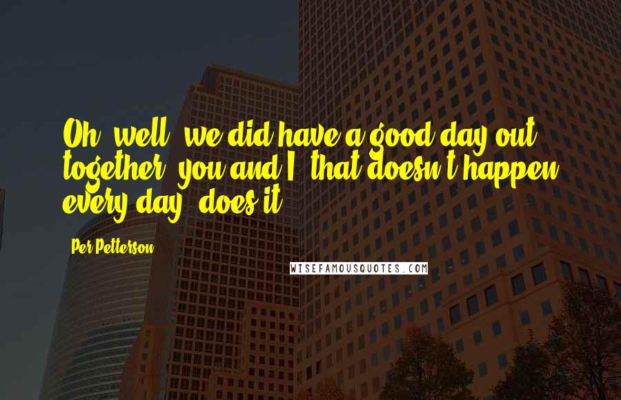 Per Petterson Quotes: Oh, well, we did have a good day out together, you and I, that doesn't happen every day, does it?