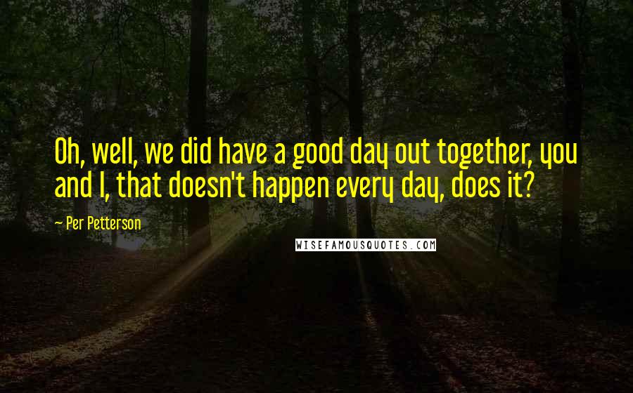 Per Petterson Quotes: Oh, well, we did have a good day out together, you and I, that doesn't happen every day, does it?