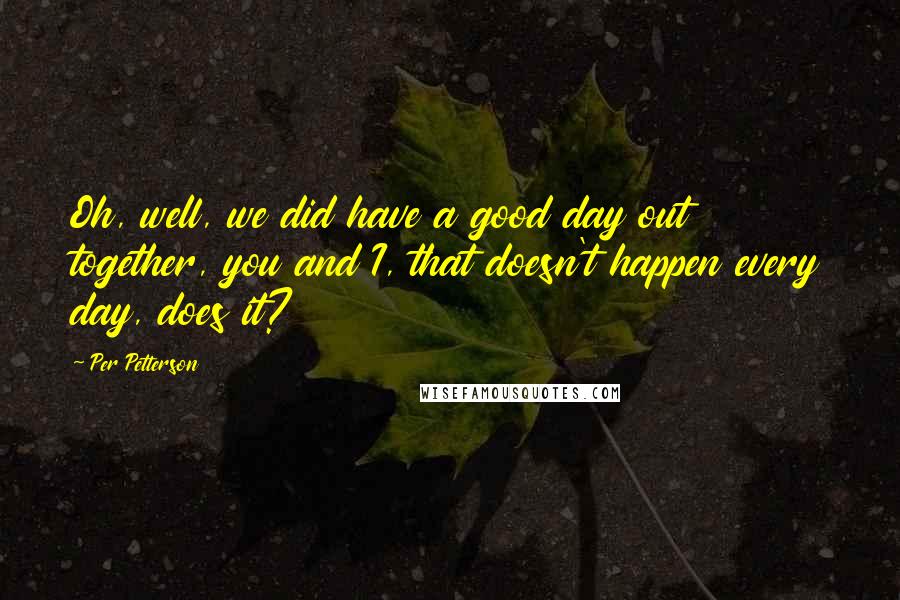 Per Petterson Quotes: Oh, well, we did have a good day out together, you and I, that doesn't happen every day, does it?