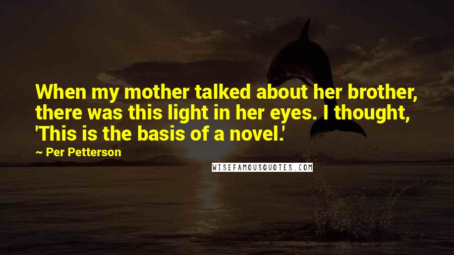 Per Petterson Quotes: When my mother talked about her brother, there was this light in her eyes. I thought, 'This is the basis of a novel.'
