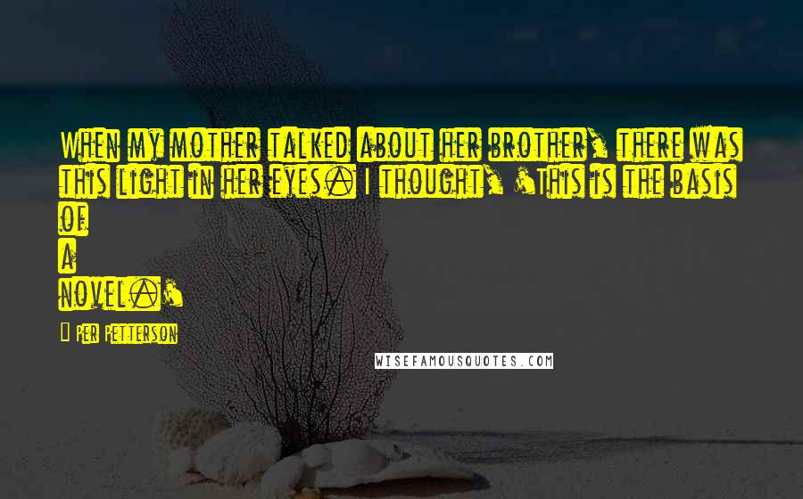 Per Petterson Quotes: When my mother talked about her brother, there was this light in her eyes. I thought, 'This is the basis of a novel.'