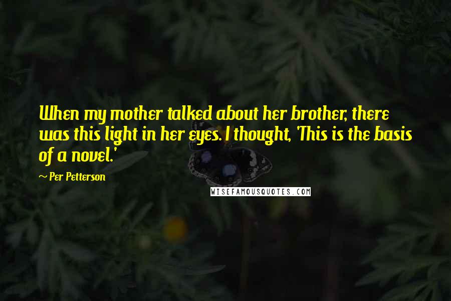 Per Petterson Quotes: When my mother talked about her brother, there was this light in her eyes. I thought, 'This is the basis of a novel.'