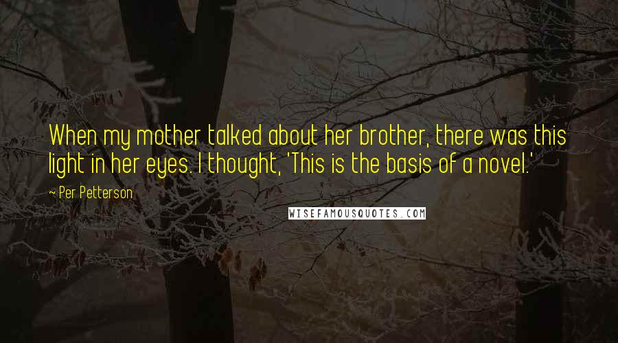 Per Petterson Quotes: When my mother talked about her brother, there was this light in her eyes. I thought, 'This is the basis of a novel.'