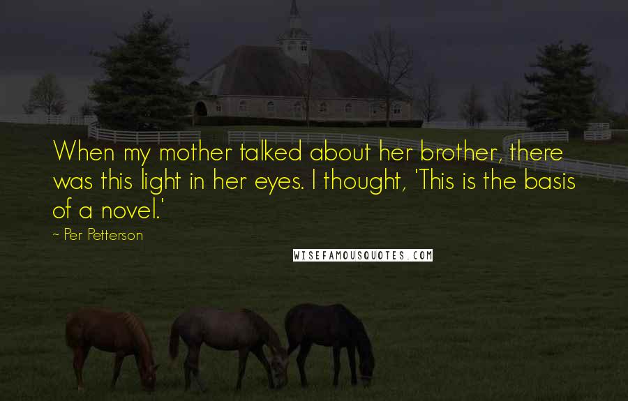 Per Petterson Quotes: When my mother talked about her brother, there was this light in her eyes. I thought, 'This is the basis of a novel.'