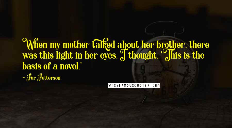 Per Petterson Quotes: When my mother talked about her brother, there was this light in her eyes. I thought, 'This is the basis of a novel.'