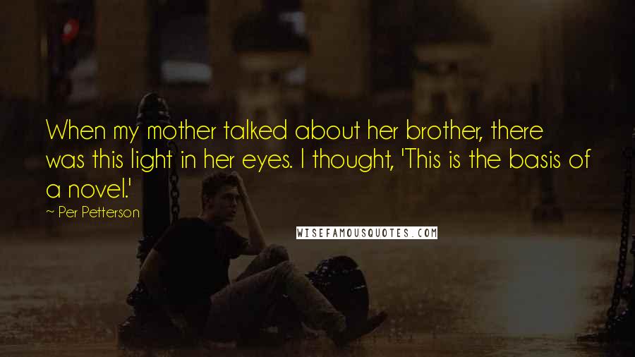 Per Petterson Quotes: When my mother talked about her brother, there was this light in her eyes. I thought, 'This is the basis of a novel.'